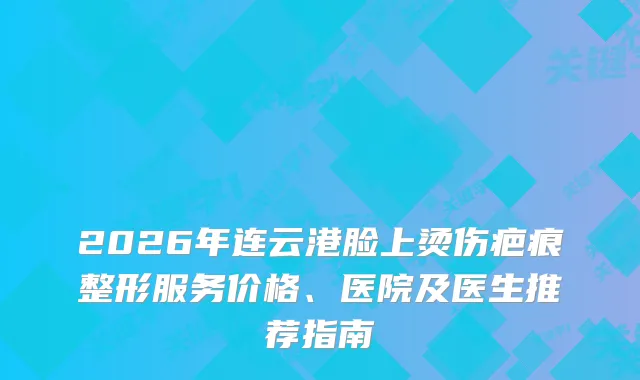 2026年连云港脸上烫伤疤痕整形服务价格、医院及医生推荐指南