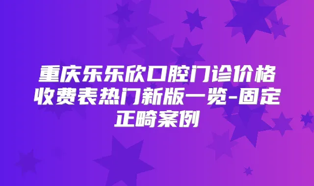 重庆乐乐欣口腔门诊价格收费表热门新版一览-固定正畸案例