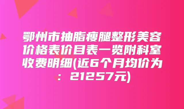 鄂州市抽脂瘦腿整形美容价格表价目表一览附科室收费明细(近6个月均价为：21257元)