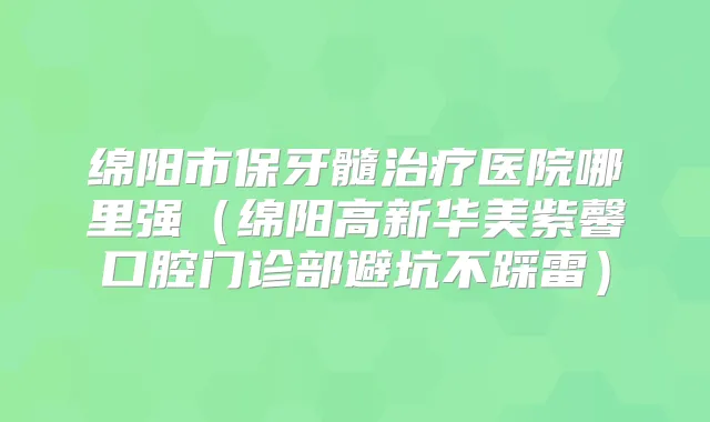 绵阳市保牙髓医院哪里强（绵阳高新华美紫馨口腔门诊部避坑不踩雷）