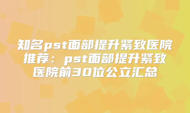 知名pst面部提升紧致医院推荐：pst面部提升紧致医院前30位公立汇总
