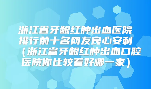 浙江省牙龈红肿出血医院排行前十名网友良心安利(浙江省牙龈红肿出血口腔医院你比较看好哪一家)