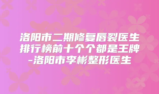 洛阳市二期修复唇裂医生排行榜前十个个都是王牌-洛阳市李彬整形医生