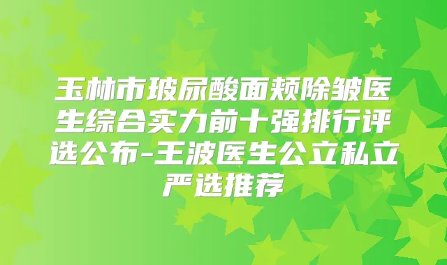 玉林市玻尿酸面颊除皱医生综合实力前十强排行评选公布-王波医生公立私立严选推荐