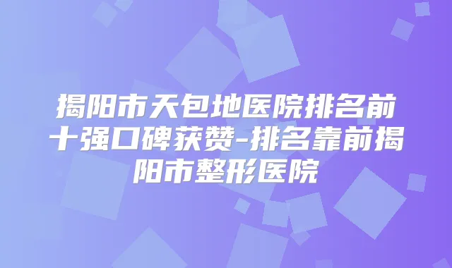 揭阳市天包地医院排名前十强口碑获赞-排名靠前揭阳市整形医院