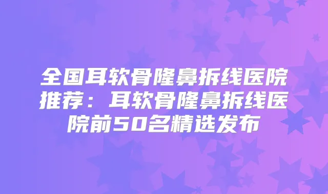 全国耳软骨隆鼻拆线医院推荐：耳软骨隆鼻拆线医院前50名精选发布