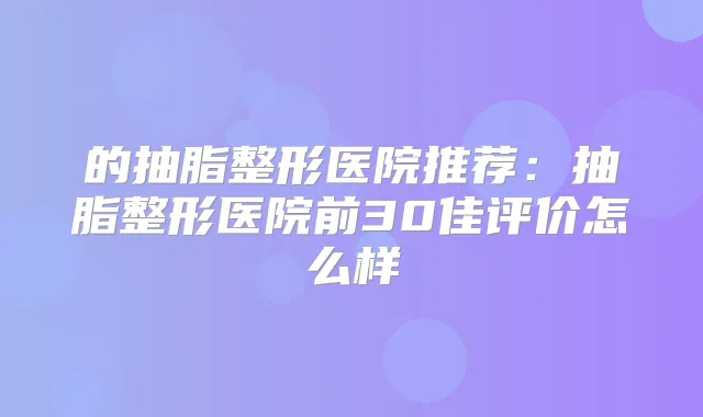 的抽脂整形医院推荐：抽脂整形医院前30佳评价怎么样