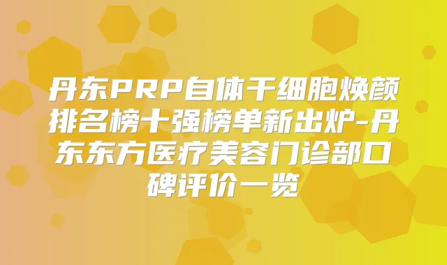 丹东PRP自体干细胞焕颜排名榜十强榜单新出炉-丹东东方医疗美容门诊部口碑评价一览