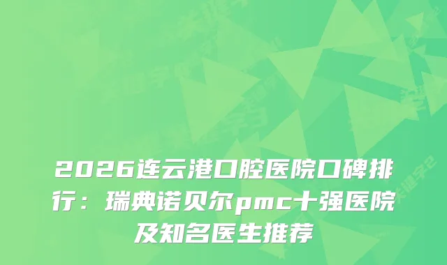 2026连云港口腔医院口碑排行：瑞典诺贝尔pmc十强医院及知名医生推荐