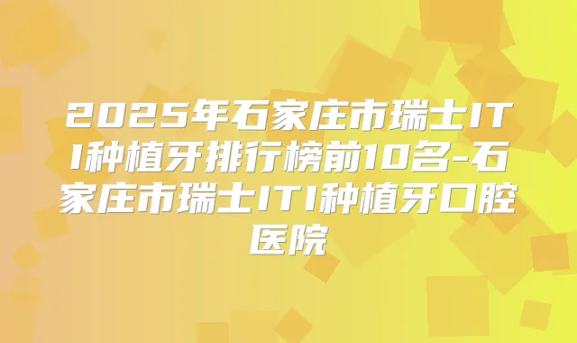 2025年石家庄市瑞士ITI种植牙排行榜前10名-石家庄市瑞士ITI种植牙口腔医院