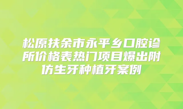 松原扶余市永平乡口腔诊所价格表热门项目爆出附仿生牙种植牙案例