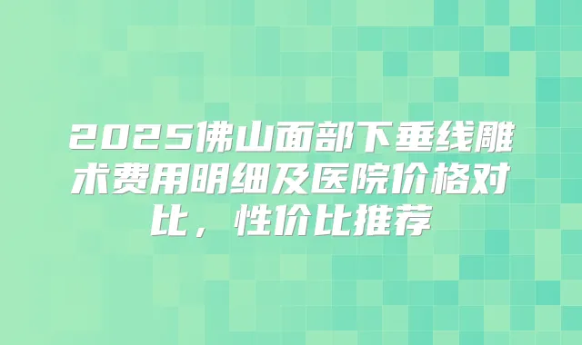 2025佛山面部下垂线雕术费用明细及医院价格对比,性价比推荐