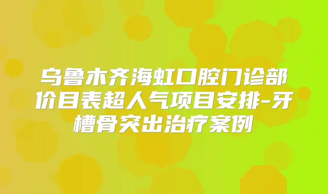 乌鲁木齐海虹口腔门诊部价目表超人气项目安排-牙槽骨突出案例