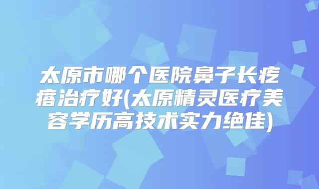 太原市哪个医院鼻子长疙瘩好(太原精灵医疗美容学历高技术实力)
