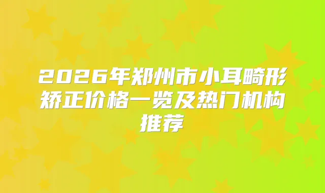 2026年郑州市小耳畸形矫正价格一览及热门机构推荐