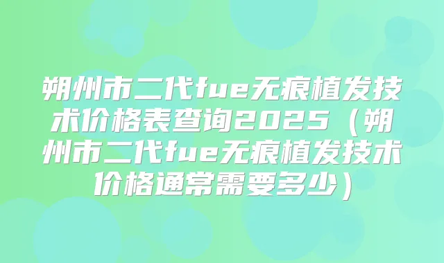 朔州市二代fue无痕植发技术价格表查询2025（朔州市二代fue无痕植发技术价格通常需要多少）