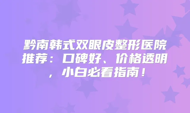 黔南韩式双眼皮整形医院推荐：口碑好、价格透明，小白必看指南！