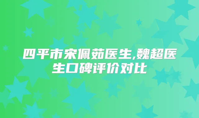 四平市宋佩茹医生,魏超医生口碑评价对比