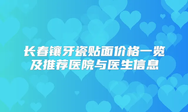 长春镶牙瓷贴面价格一览及推荐医院与医生信息