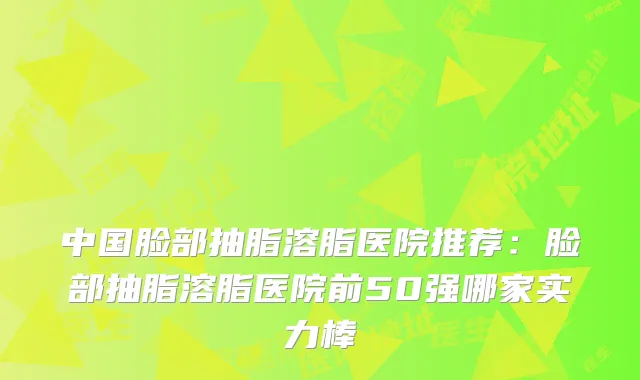 中国脸部抽脂溶脂医院推荐：脸部抽脂溶脂医院前50强哪家实力棒