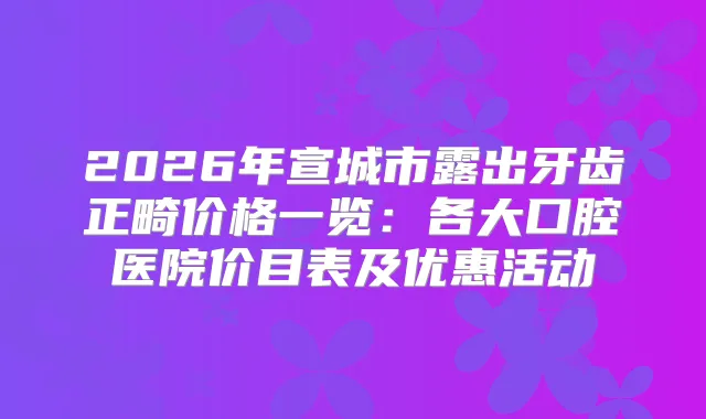 2026年宣城市露出牙齿正畸价格一览:各大口腔医院价目表及优惠活动