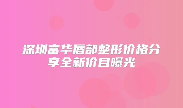 深圳富华唇部整形价格分享全新价目曝光