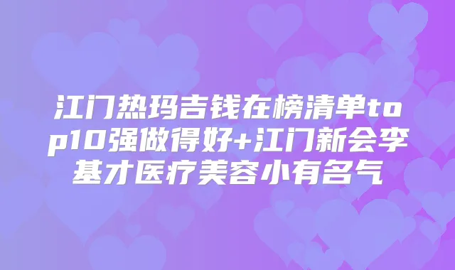 江门热玛吉钱在榜清单top10强做得好+江门新会李基才医疗美容小有名气