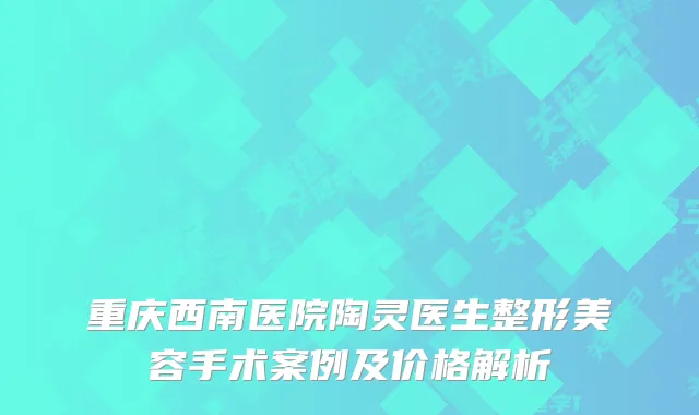 重庆西南医院陶灵医生整形美容手术案例及价格解析