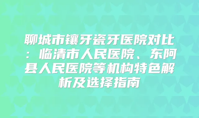 聊城市镶牙瓷牙医院对比：临清市人民医院、东阿县人民医院等机构特色解析及选择指南