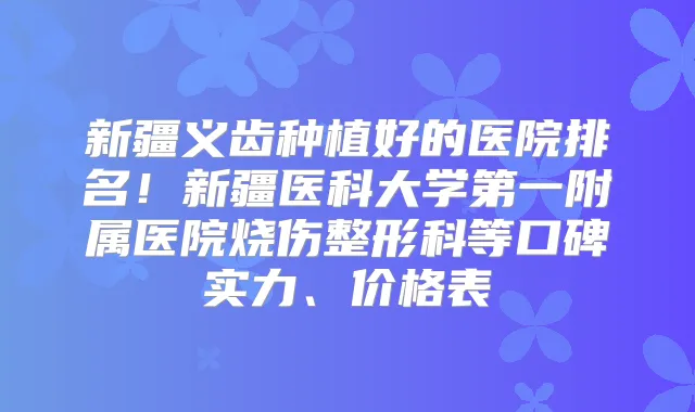 新疆义齿种植好的医院排名！新疆医科大学第一附属医院烧伤整形科等口碑实力、价格表