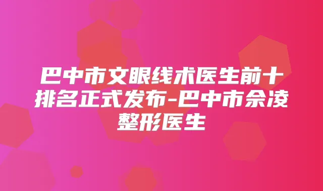 巴中市文眼线术医生前十排名正式发布-巴中市佘凌整形医生