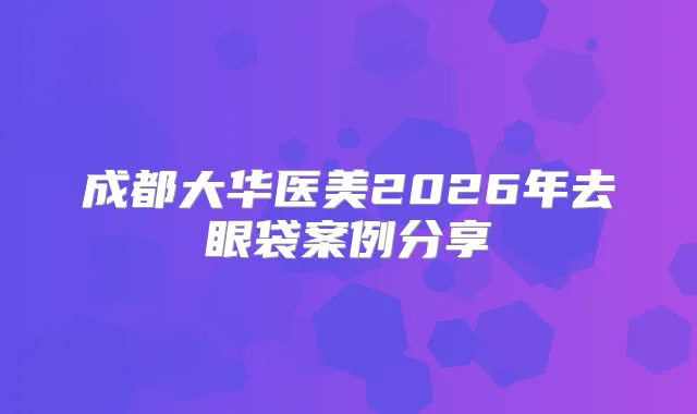 成都大华医美2026年去眼袋案例分享