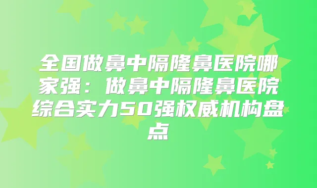 全国做鼻中隔隆鼻医院哪家强：做鼻中隔隆鼻医院综合实力50强机构盘点
