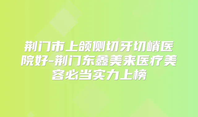 荆门市上颌侧切牙切嵴医院好-荆门东鑫美来医疗美容必当实力上榜