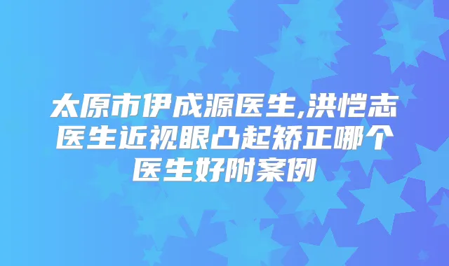 太原市伊成源医生,洪恺志医生近视眼凸起矫正哪个医生好附案例