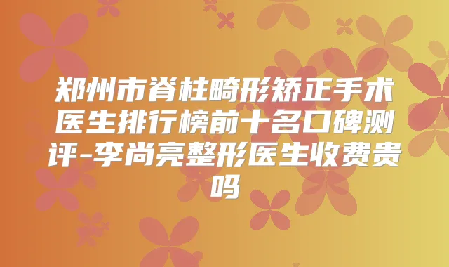 郑州市脊柱畸形矫正手术医生排行榜前十名口碑测评-李尚亮整形医生收费贵吗