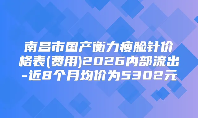 南昌市国产瘦脸针价格表(费用)2026内部流出-近8个月均价为5302元