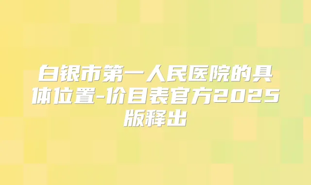 白银市第一人民医院的具体位置-价目表官方2025版释出
