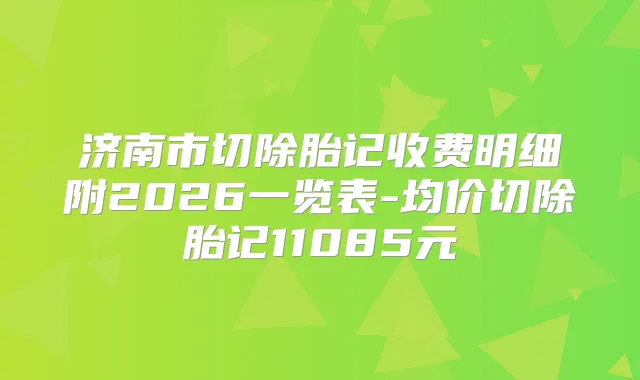 济南市切除胎记收费明细附2026一览表-均价切除胎记11085元