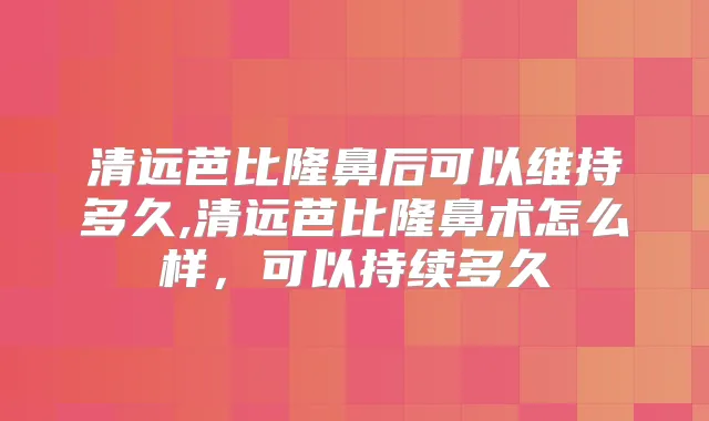 清远芭比隆鼻后可以维持多久,清远芭比隆鼻术怎么样,可以持续多久