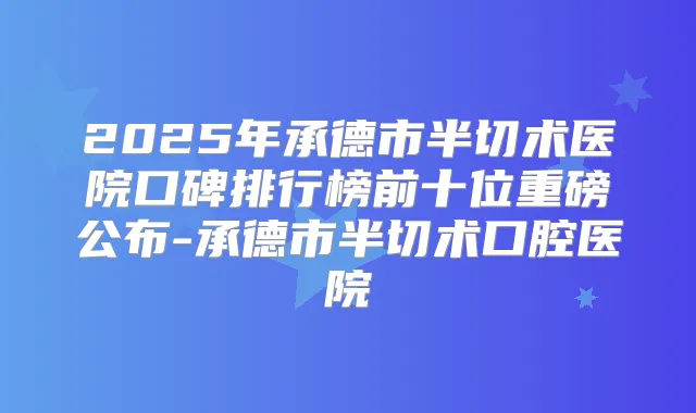 2025年承德市半切术医院口碑排行榜前十位重磅公布-承德市半切术口腔医院