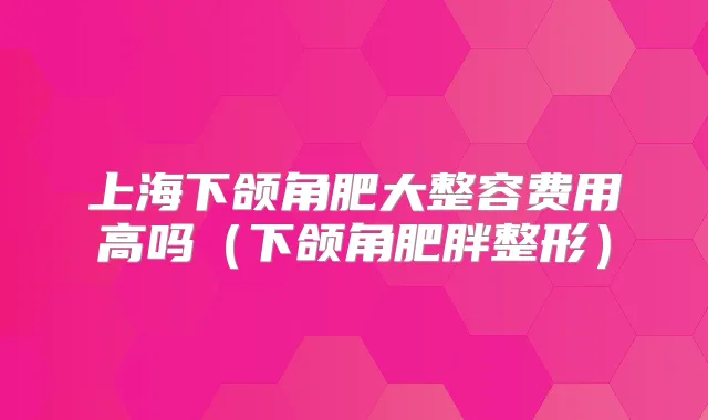 上海下颌角肥大整容费用高吗（下颌角肥胖整形）