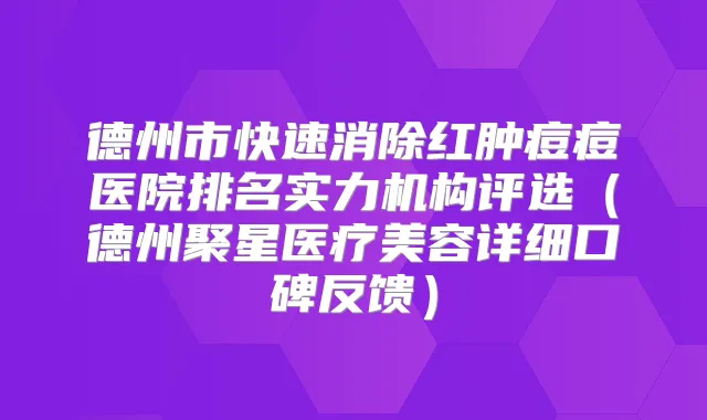 德州市快速消除红肿痘痘医院排名实力机构评选（德州聚星医疗美容详细口碑反馈）