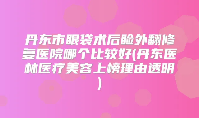 丹东市眼袋术后睑外翻修复医院哪个比较好(丹东医林医疗美容上榜理由透明)