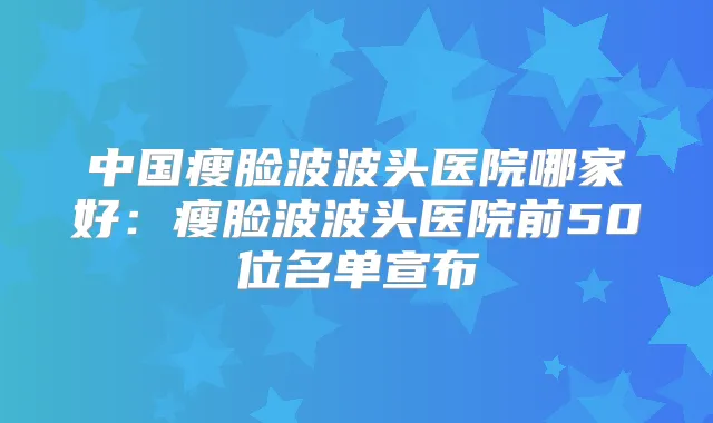 中国瘦脸波波头医院哪家好：瘦脸波波头医院前50位名单宣布
