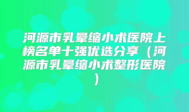 河源市乳晕缩小术医院上榜名单十强优选分享（河源市乳晕缩小术整形医院）