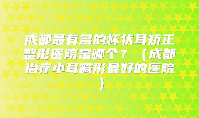 成都有名的杯状耳矫正整形医院是哪个？（成都小耳畸形好的医院）