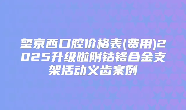 望京西口腔价格表(费用)2025升级啦附钴铬合金支架活动义齿案例