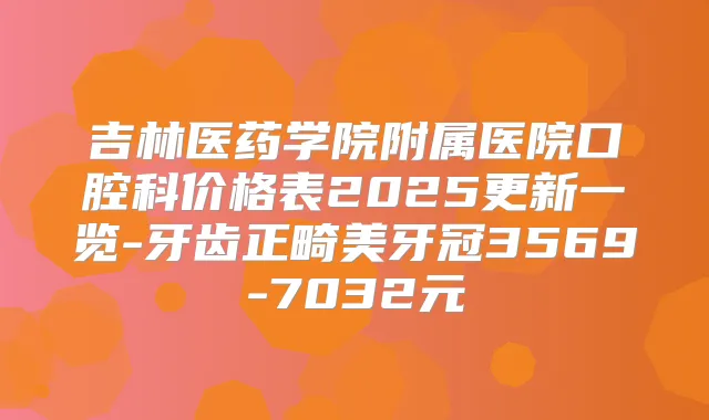 吉林医药学院附属医院口腔科价格表2025更新一览-牙齿正畸美牙冠3569-7032元