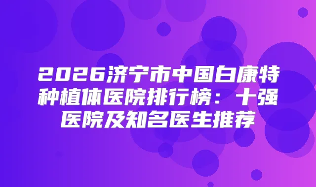 2026济宁市中国白康特种植体医院排行榜：十强医院及知名医生推荐
